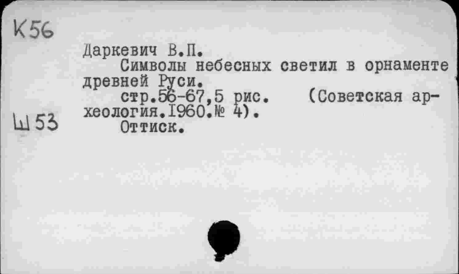 ﻿K5é>
L15S
Даркевич В.П.
Символы небесных светил в орнаменте древней Руси.
стр.56-67,5 рис. (Советская археология. I960.№ 4).
Оттиск.